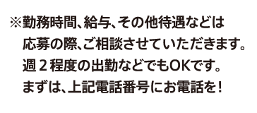 ※勤務時間、給与、その他待遇などは応募の際、ご相談させていただきます。週２程度の出勤などでもOKです。まずは、上記電話番号にお電話を！